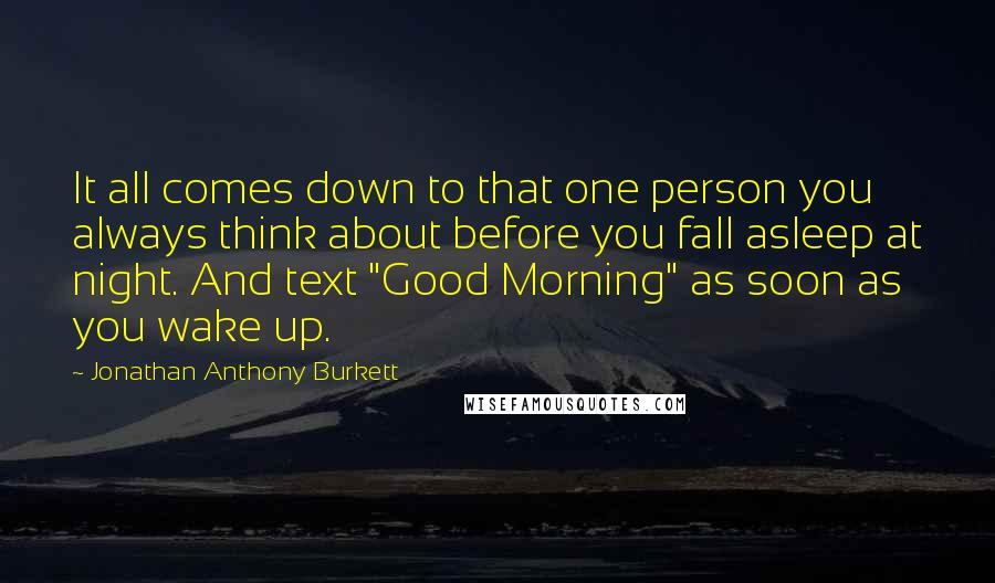 Jonathan Anthony Burkett Quotes: It all comes down to that one person you always think about before you fall asleep at night. And text "Good Morning" as soon as you wake up.