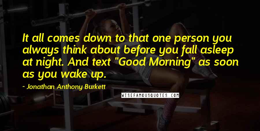 Jonathan Anthony Burkett Quotes: It all comes down to that one person you always think about before you fall asleep at night. And text "Good Morning" as soon as you wake up.