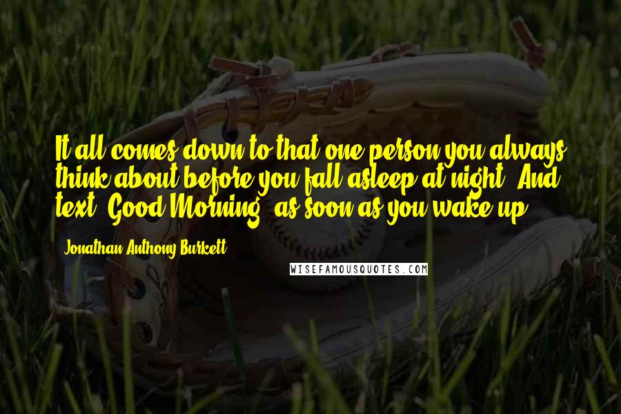 Jonathan Anthony Burkett Quotes: It all comes down to that one person you always think about before you fall asleep at night. And text "Good Morning" as soon as you wake up.