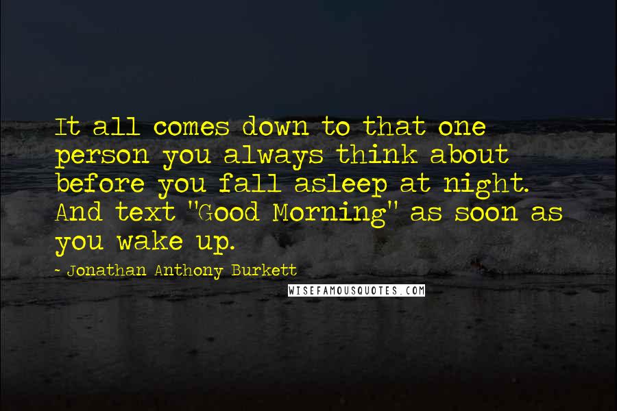 Jonathan Anthony Burkett Quotes: It all comes down to that one person you always think about before you fall asleep at night. And text "Good Morning" as soon as you wake up.