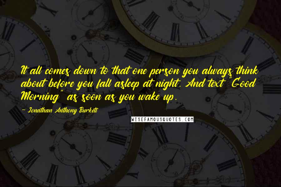 Jonathan Anthony Burkett Quotes: It all comes down to that one person you always think about before you fall asleep at night. And text "Good Morning" as soon as you wake up.