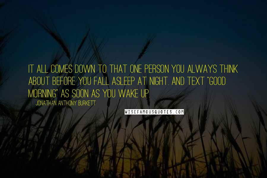 Jonathan Anthony Burkett Quotes: It all comes down to that one person you always think about before you fall asleep at night. And text "Good Morning" as soon as you wake up.