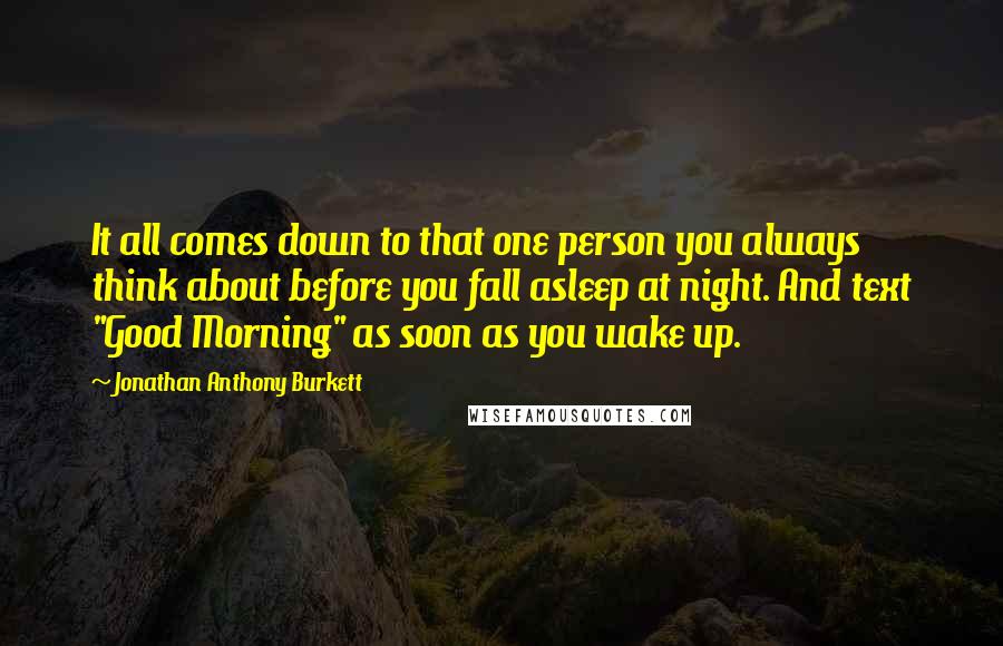 Jonathan Anthony Burkett Quotes: It all comes down to that one person you always think about before you fall asleep at night. And text "Good Morning" as soon as you wake up.