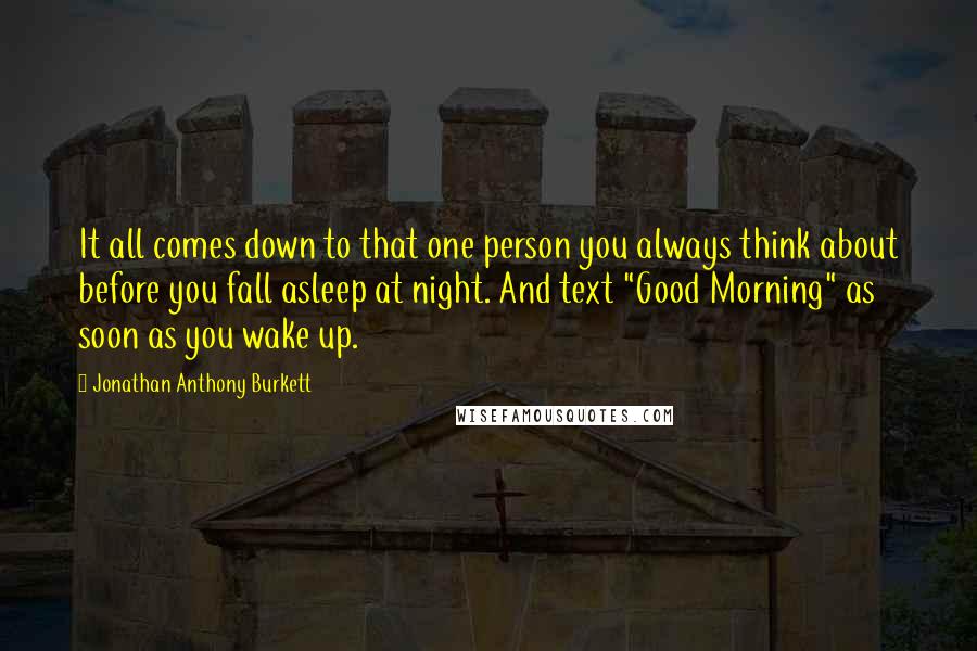 Jonathan Anthony Burkett Quotes: It all comes down to that one person you always think about before you fall asleep at night. And text "Good Morning" as soon as you wake up.