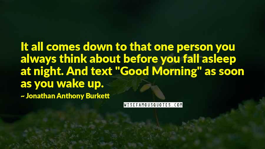 Jonathan Anthony Burkett Quotes: It all comes down to that one person you always think about before you fall asleep at night. And text "Good Morning" as soon as you wake up.