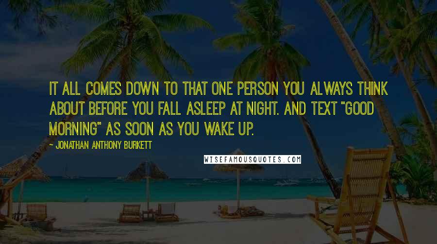 Jonathan Anthony Burkett Quotes: It all comes down to that one person you always think about before you fall asleep at night. And text "Good Morning" as soon as you wake up.