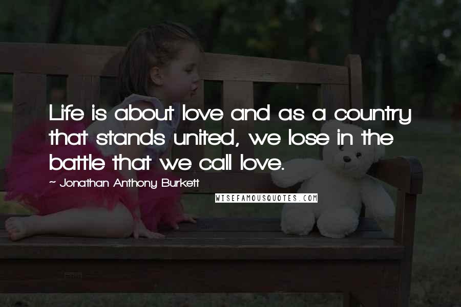 Jonathan Anthony Burkett Quotes: Life is about love and as a country that stands united, we lose in the battle that we call love.