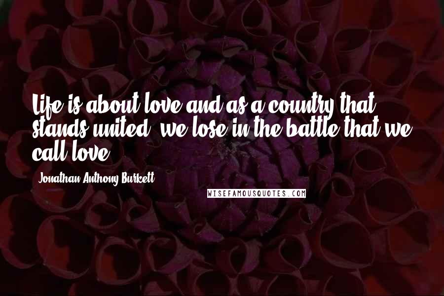 Jonathan Anthony Burkett Quotes: Life is about love and as a country that stands united, we lose in the battle that we call love.