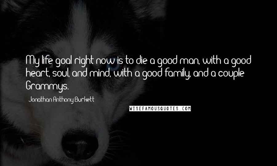 Jonathan Anthony Burkett Quotes: My life goal right now is to die a good man, with a good heart, soul, and mind, with a good family, and a couple Grammys.