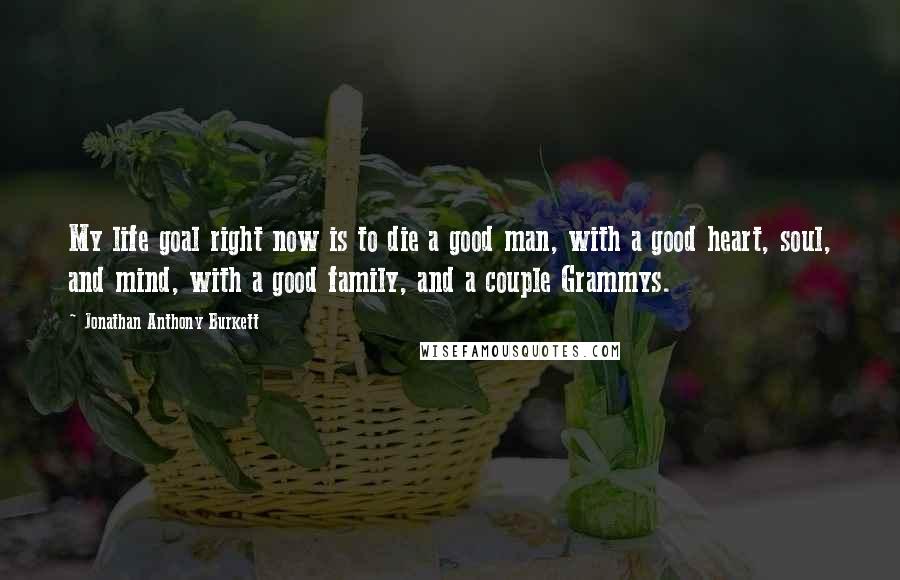 Jonathan Anthony Burkett Quotes: My life goal right now is to die a good man, with a good heart, soul, and mind, with a good family, and a couple Grammys.