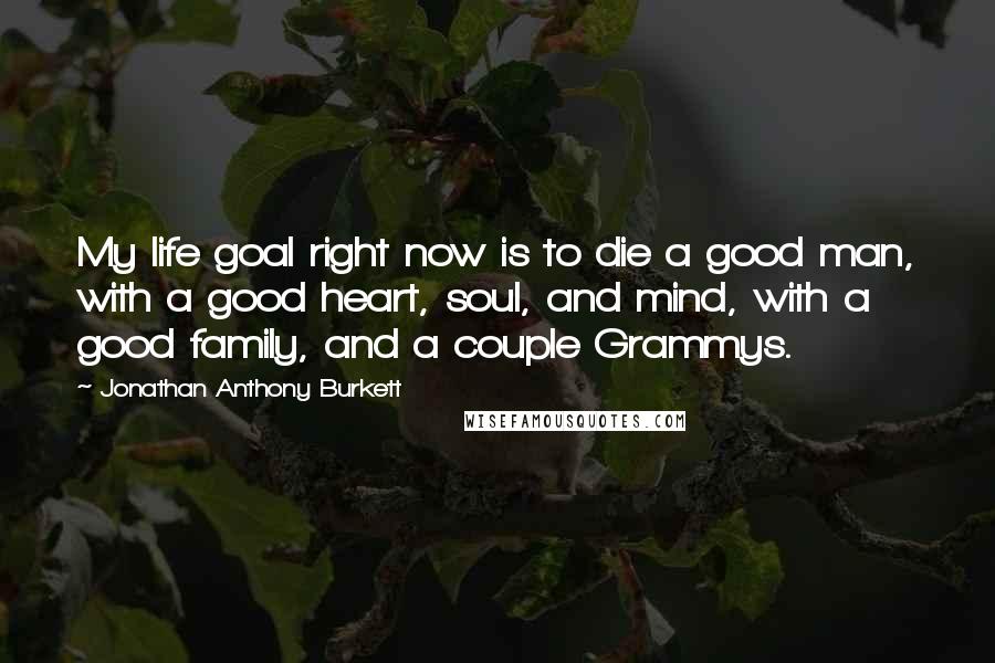 Jonathan Anthony Burkett Quotes: My life goal right now is to die a good man, with a good heart, soul, and mind, with a good family, and a couple Grammys.