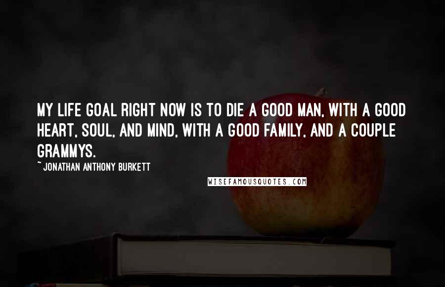 Jonathan Anthony Burkett Quotes: My life goal right now is to die a good man, with a good heart, soul, and mind, with a good family, and a couple Grammys.