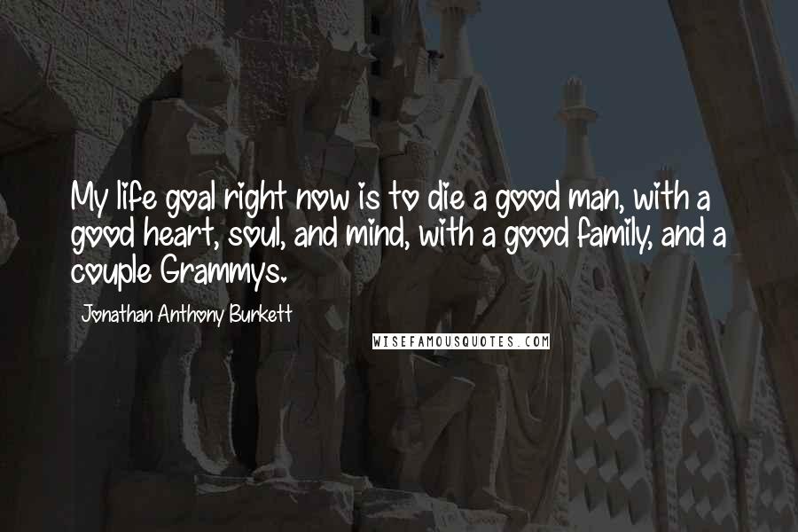 Jonathan Anthony Burkett Quotes: My life goal right now is to die a good man, with a good heart, soul, and mind, with a good family, and a couple Grammys.