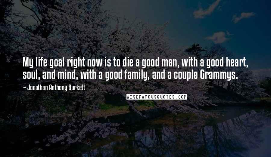 Jonathan Anthony Burkett Quotes: My life goal right now is to die a good man, with a good heart, soul, and mind, with a good family, and a couple Grammys.