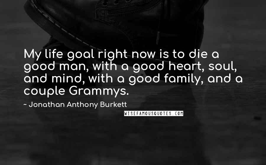 Jonathan Anthony Burkett Quotes: My life goal right now is to die a good man, with a good heart, soul, and mind, with a good family, and a couple Grammys.