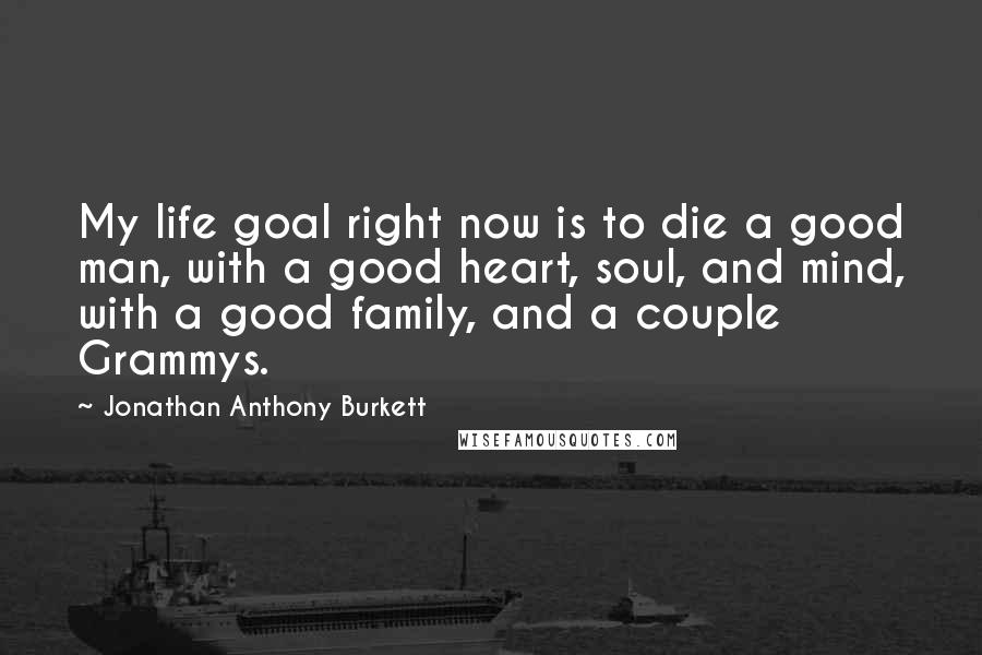 Jonathan Anthony Burkett Quotes: My life goal right now is to die a good man, with a good heart, soul, and mind, with a good family, and a couple Grammys.