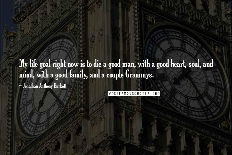 Jonathan Anthony Burkett Quotes: My life goal right now is to die a good man, with a good heart, soul, and mind, with a good family, and a couple Grammys.