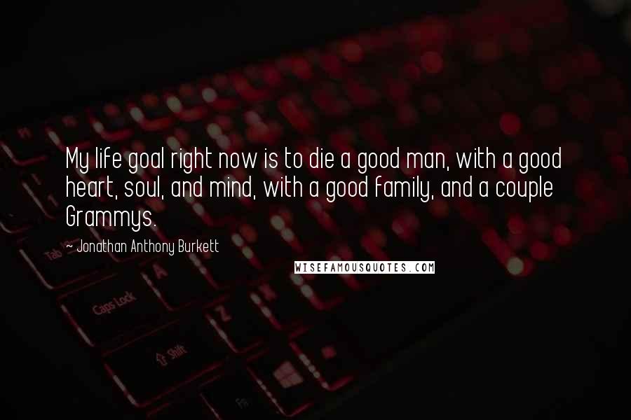 Jonathan Anthony Burkett Quotes: My life goal right now is to die a good man, with a good heart, soul, and mind, with a good family, and a couple Grammys.