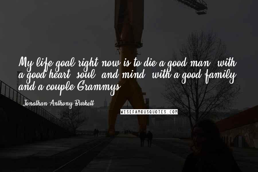 Jonathan Anthony Burkett Quotes: My life goal right now is to die a good man, with a good heart, soul, and mind, with a good family, and a couple Grammys.