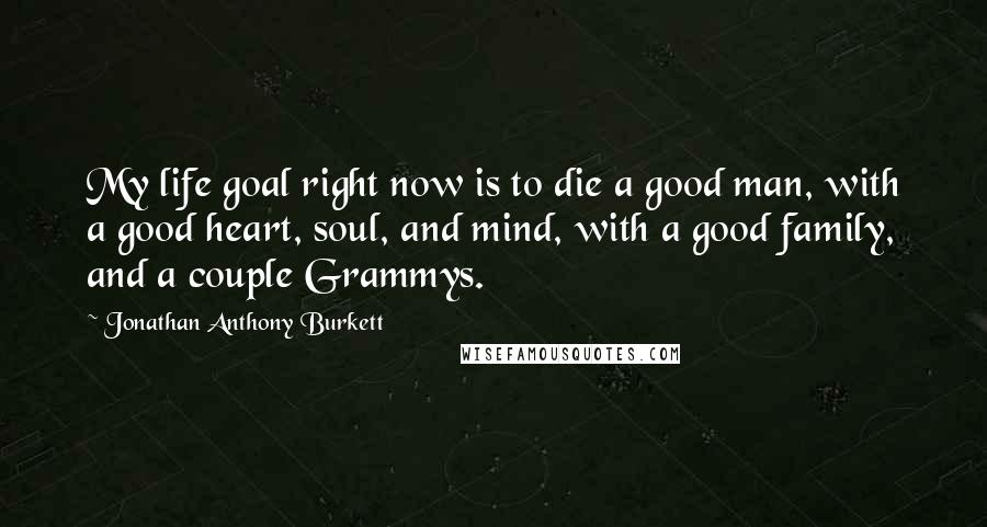 Jonathan Anthony Burkett Quotes: My life goal right now is to die a good man, with a good heart, soul, and mind, with a good family, and a couple Grammys.