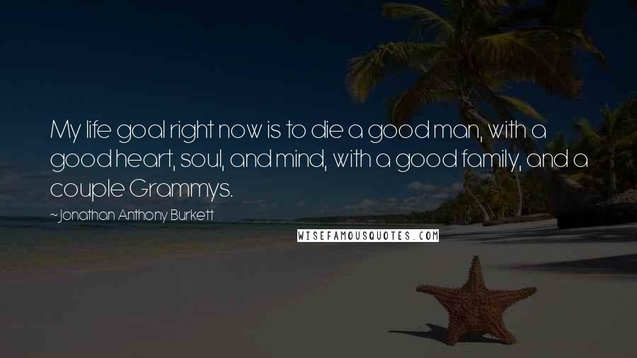 Jonathan Anthony Burkett Quotes: My life goal right now is to die a good man, with a good heart, soul, and mind, with a good family, and a couple Grammys.