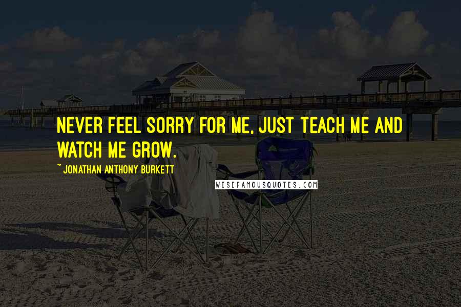 Jonathan Anthony Burkett Quotes: Never feel sorry for me, just teach me and watch me grow.