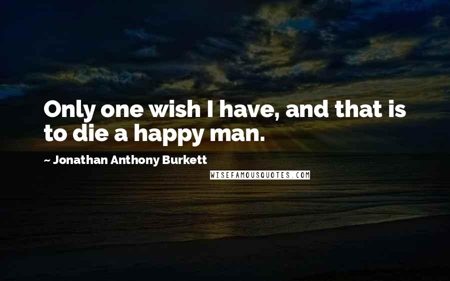 Jonathan Anthony Burkett Quotes: Only one wish I have, and that is to die a happy man.