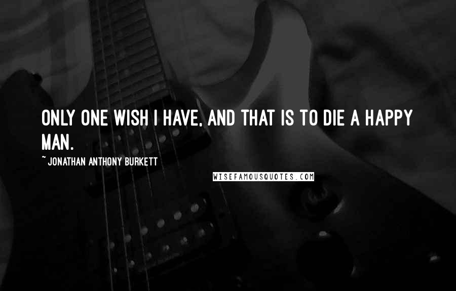 Jonathan Anthony Burkett Quotes: Only one wish I have, and that is to die a happy man.