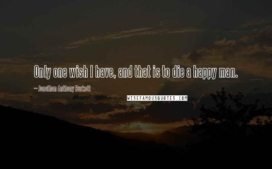 Jonathan Anthony Burkett Quotes: Only one wish I have, and that is to die a happy man.