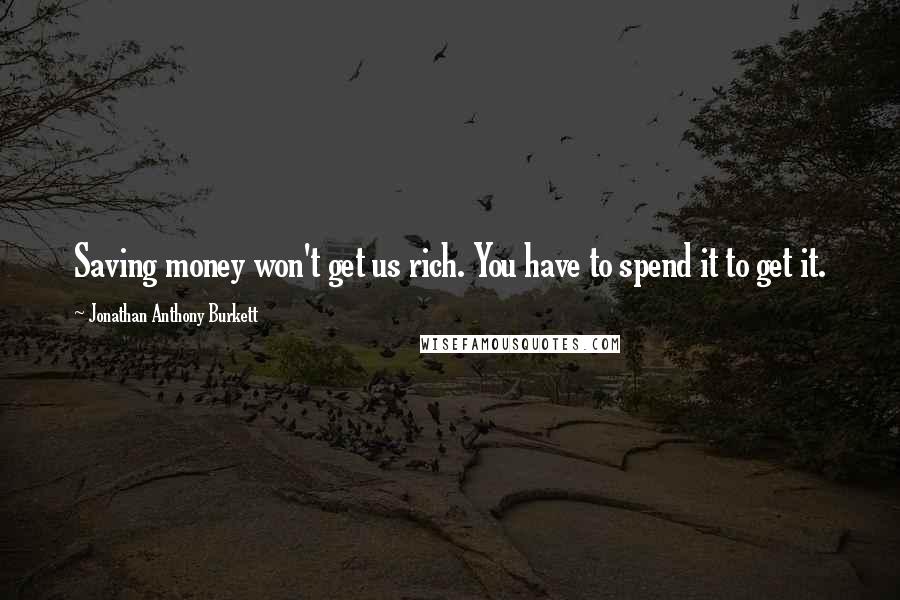 Jonathan Anthony Burkett Quotes: Saving money won't get us rich. You have to spend it to get it.