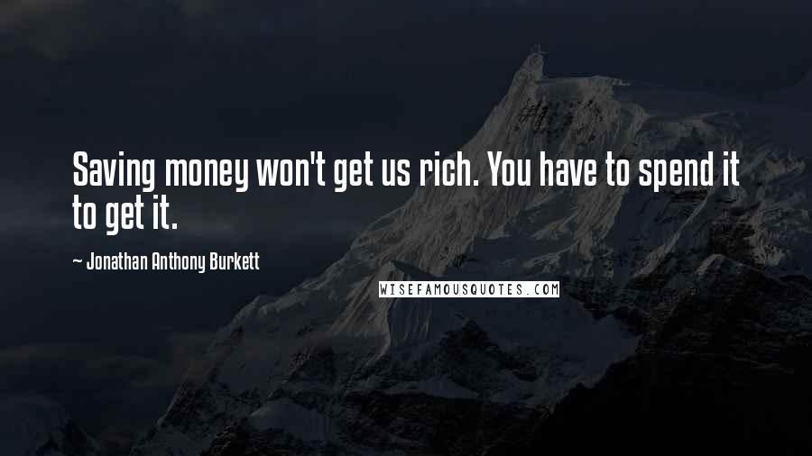 Jonathan Anthony Burkett Quotes: Saving money won't get us rich. You have to spend it to get it.