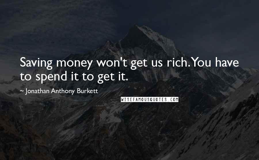 Jonathan Anthony Burkett Quotes: Saving money won't get us rich. You have to spend it to get it.