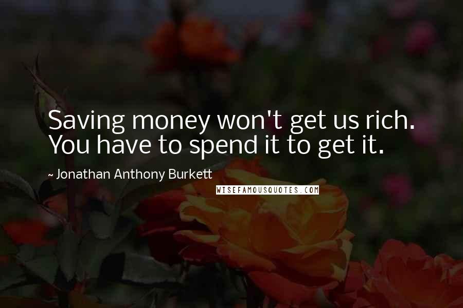 Jonathan Anthony Burkett Quotes: Saving money won't get us rich. You have to spend it to get it.