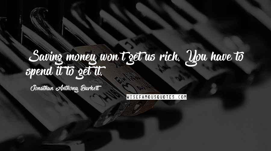 Jonathan Anthony Burkett Quotes: Saving money won't get us rich. You have to spend it to get it.