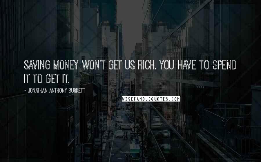 Jonathan Anthony Burkett Quotes: Saving money won't get us rich. You have to spend it to get it.