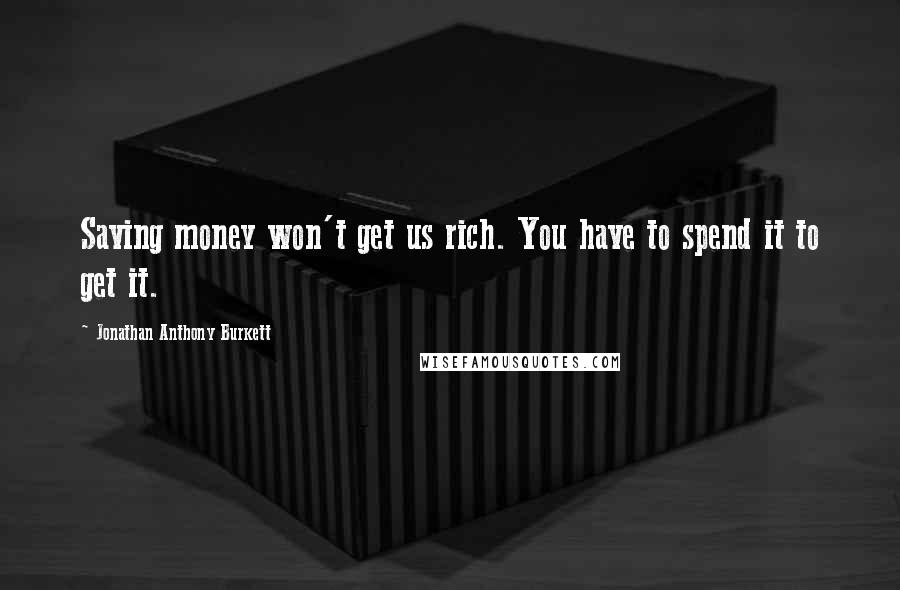 Jonathan Anthony Burkett Quotes: Saving money won't get us rich. You have to spend it to get it.