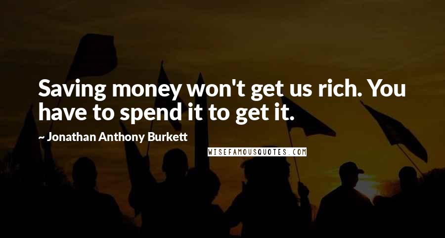 Jonathan Anthony Burkett Quotes: Saving money won't get us rich. You have to spend it to get it.