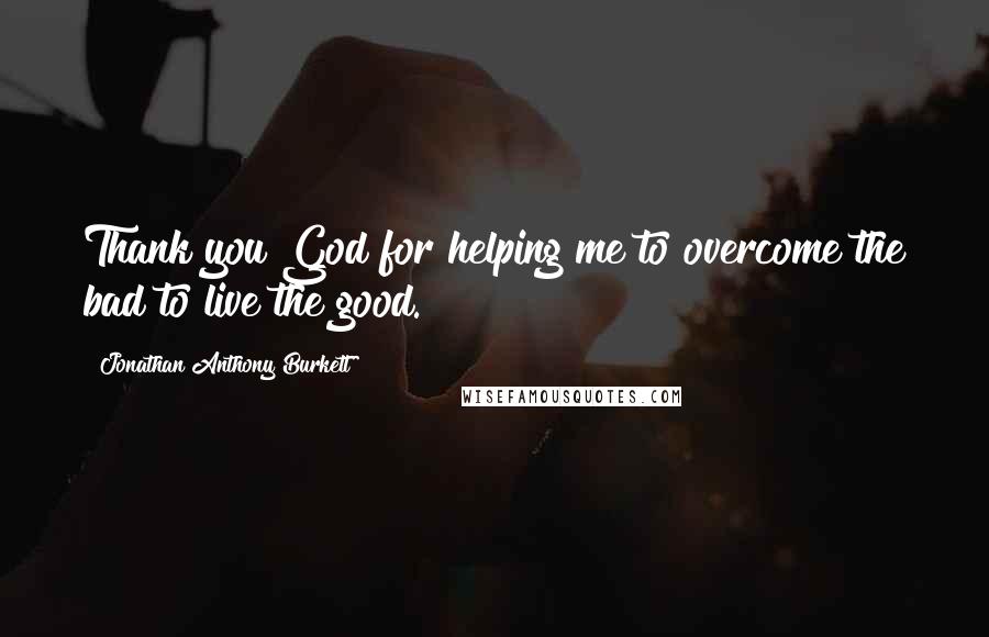 Jonathan Anthony Burkett Quotes: Thank you God for helping me to overcome the bad to live the good.