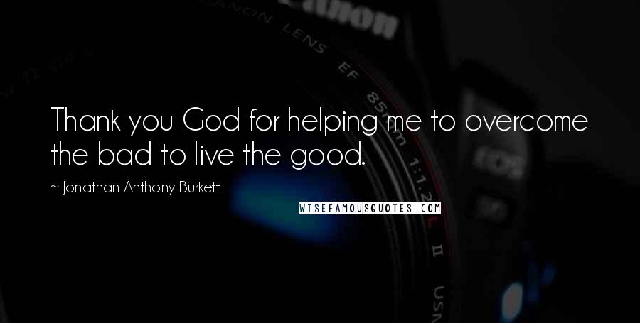 Jonathan Anthony Burkett Quotes: Thank you God for helping me to overcome the bad to live the good.