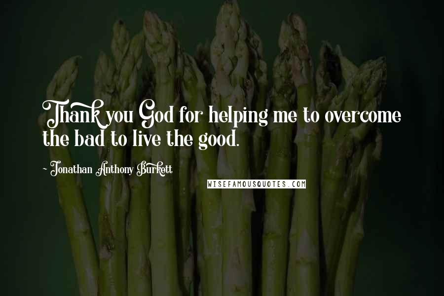 Jonathan Anthony Burkett Quotes: Thank you God for helping me to overcome the bad to live the good.