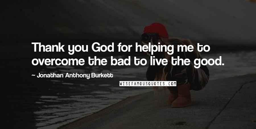 Jonathan Anthony Burkett Quotes: Thank you God for helping me to overcome the bad to live the good.