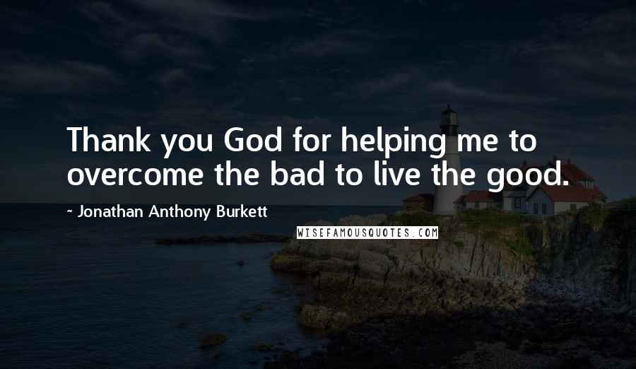 Jonathan Anthony Burkett Quotes: Thank you God for helping me to overcome the bad to live the good.