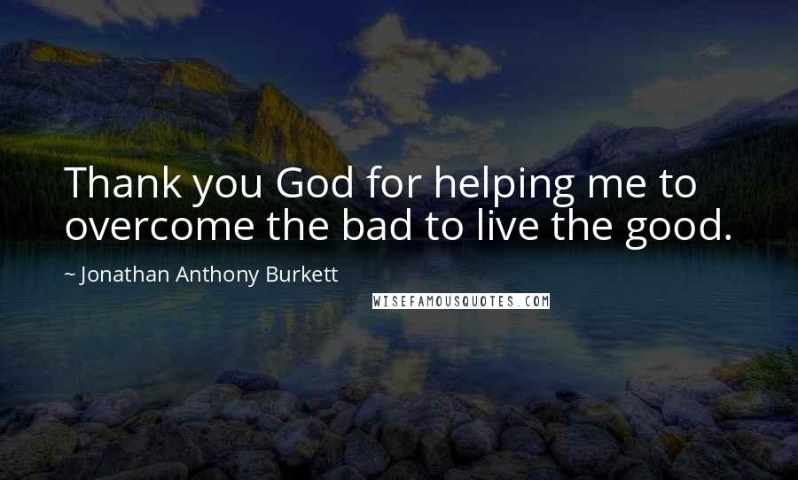 Jonathan Anthony Burkett Quotes: Thank you God for helping me to overcome the bad to live the good.