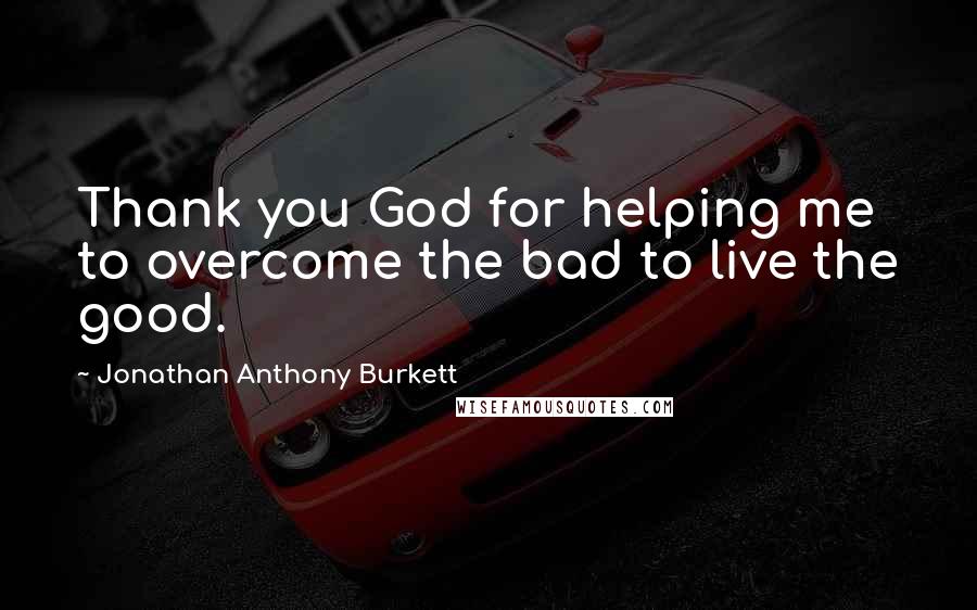 Jonathan Anthony Burkett Quotes: Thank you God for helping me to overcome the bad to live the good.