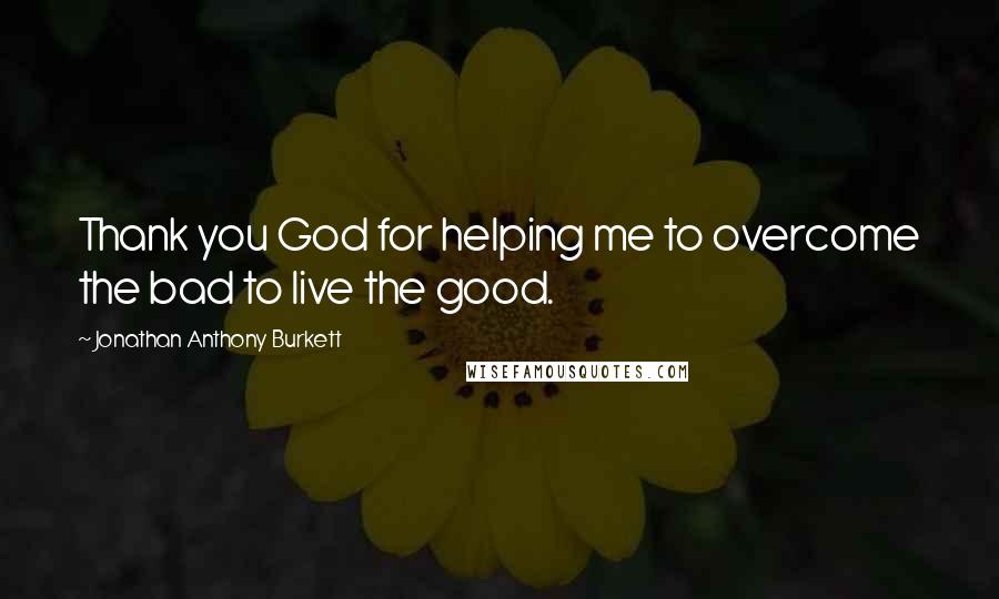 Jonathan Anthony Burkett Quotes: Thank you God for helping me to overcome the bad to live the good.