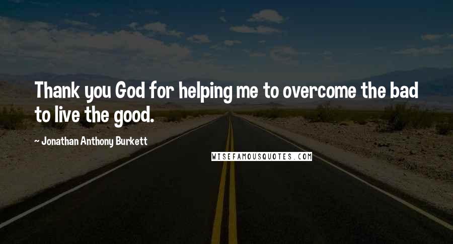 Jonathan Anthony Burkett Quotes: Thank you God for helping me to overcome the bad to live the good.