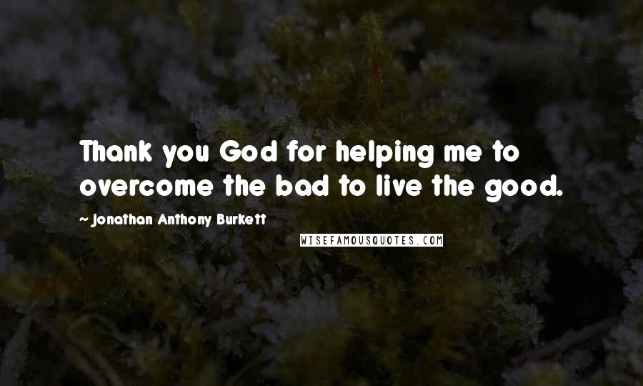 Jonathan Anthony Burkett Quotes: Thank you God for helping me to overcome the bad to live the good.