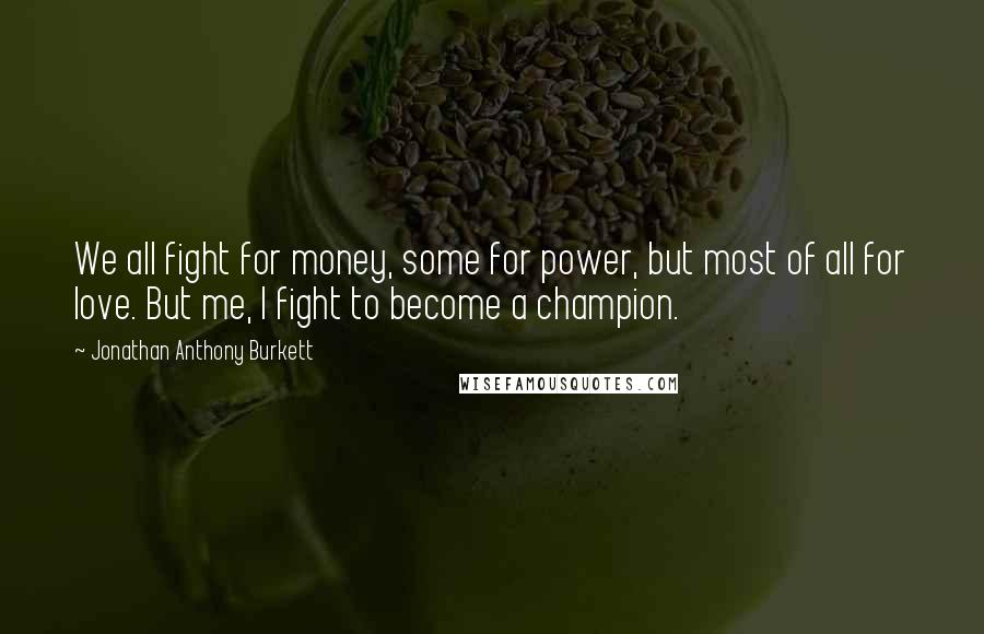 Jonathan Anthony Burkett Quotes: We all fight for money, some for power, but most of all for love. But me, I fight to become a champion.