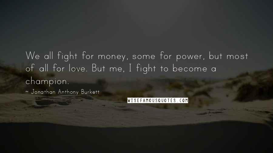 Jonathan Anthony Burkett Quotes: We all fight for money, some for power, but most of all for love. But me, I fight to become a champion.