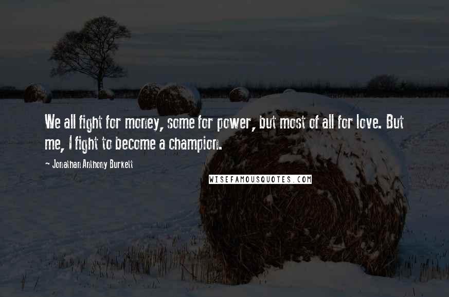 Jonathan Anthony Burkett Quotes: We all fight for money, some for power, but most of all for love. But me, I fight to become a champion.